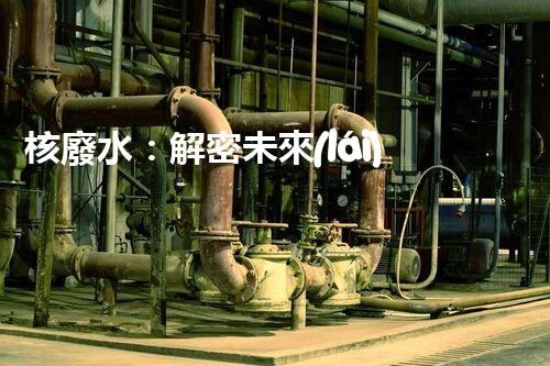 核廢水：解密未來(lái)之謎！